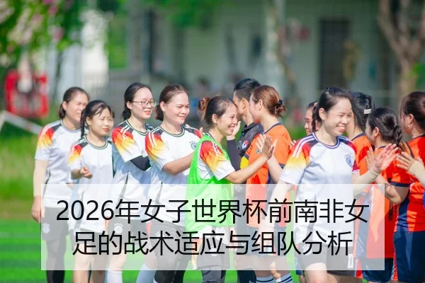 2026年女子世界杯前南非女足的战术适应与组队分析（AYX Sports）