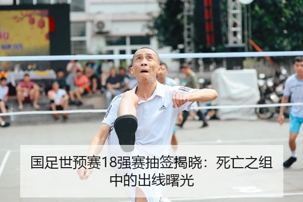 国足世预赛18强赛抽签揭晓：死亡之组中的出线曙光