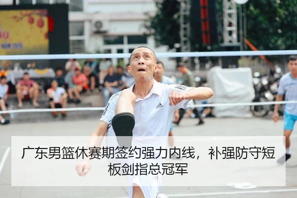 广东男篮休赛期签约强力内线，补强防守短板剑指总冠军