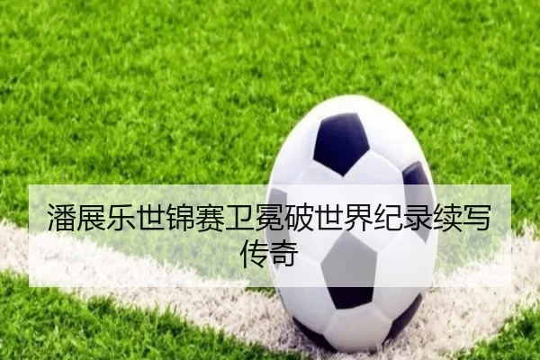 潘展乐世锦赛卫冕破世界纪录续写传奇