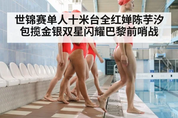 世锦赛单人十米台全红婵陈芋汐包揽金银双星闪耀巴黎前哨战